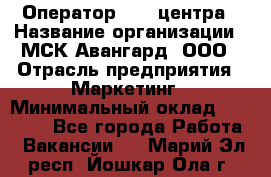 Оператор Call-центра › Название организации ­ МСК Авангард, ООО › Отрасль предприятия ­ Маркетинг › Минимальный оклад ­ 30 000 - Все города Работа » Вакансии   . Марий Эл респ.,Йошкар-Ола г.